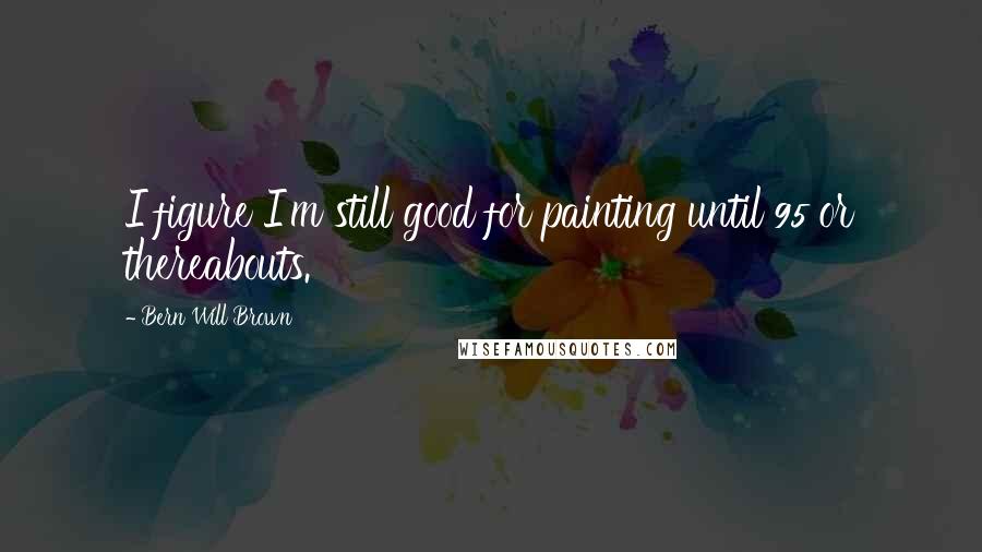 Bern Will Brown Quotes: I figure I'm still good for painting until 95 or thereabouts.