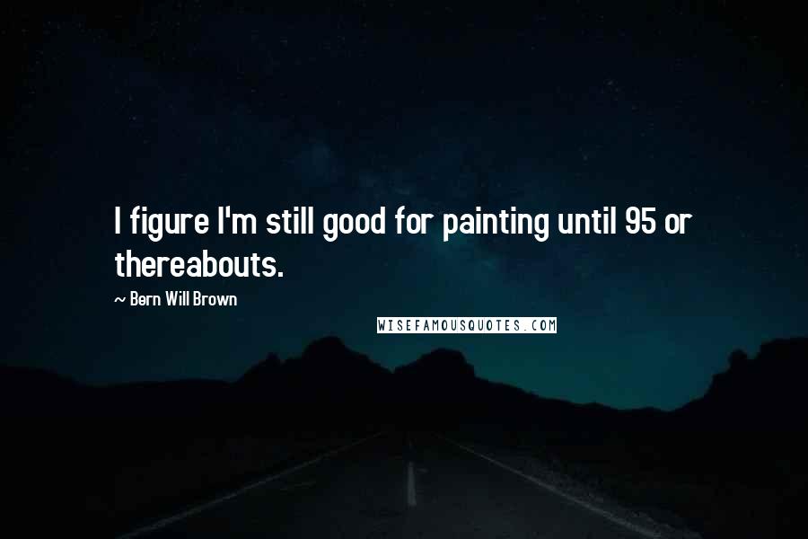 Bern Will Brown Quotes: I figure I'm still good for painting until 95 or thereabouts.