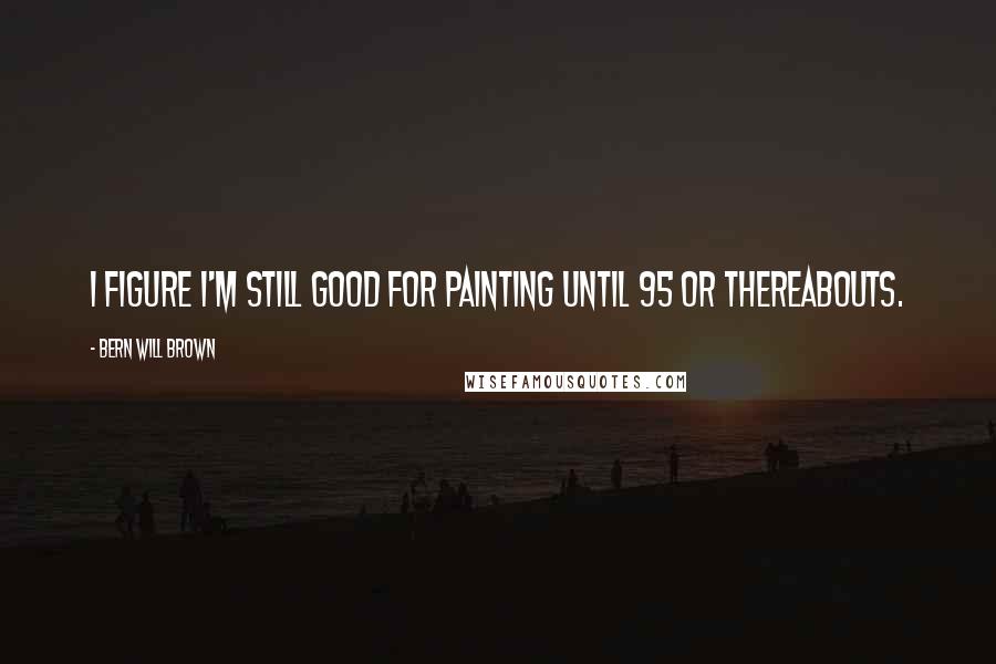 Bern Will Brown Quotes: I figure I'm still good for painting until 95 or thereabouts.