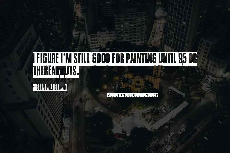 Bern Will Brown Quotes: I figure I'm still good for painting until 95 or thereabouts.