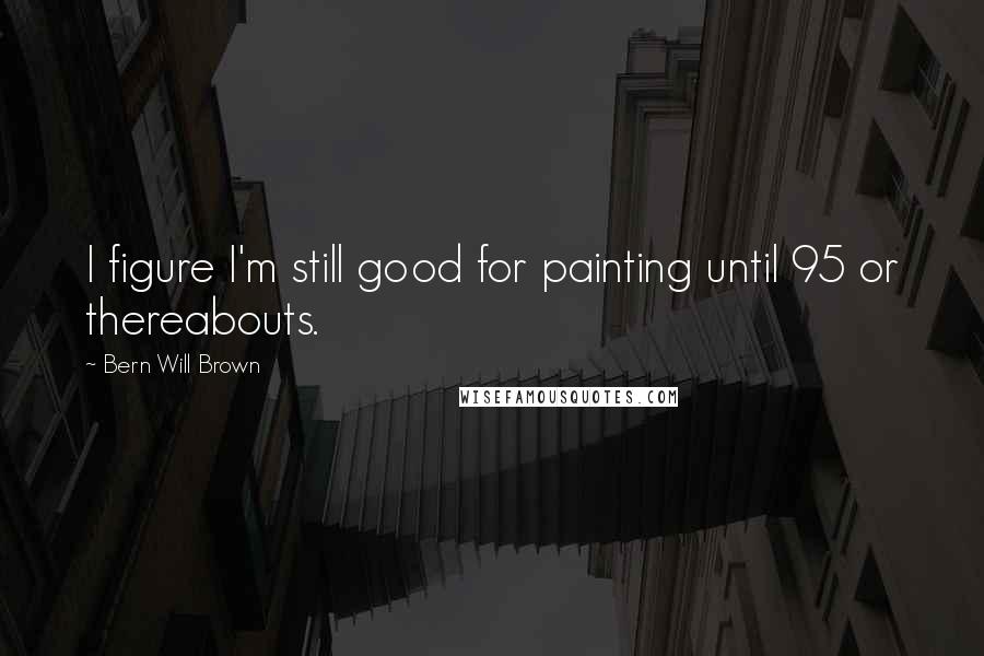 Bern Will Brown Quotes: I figure I'm still good for painting until 95 or thereabouts.