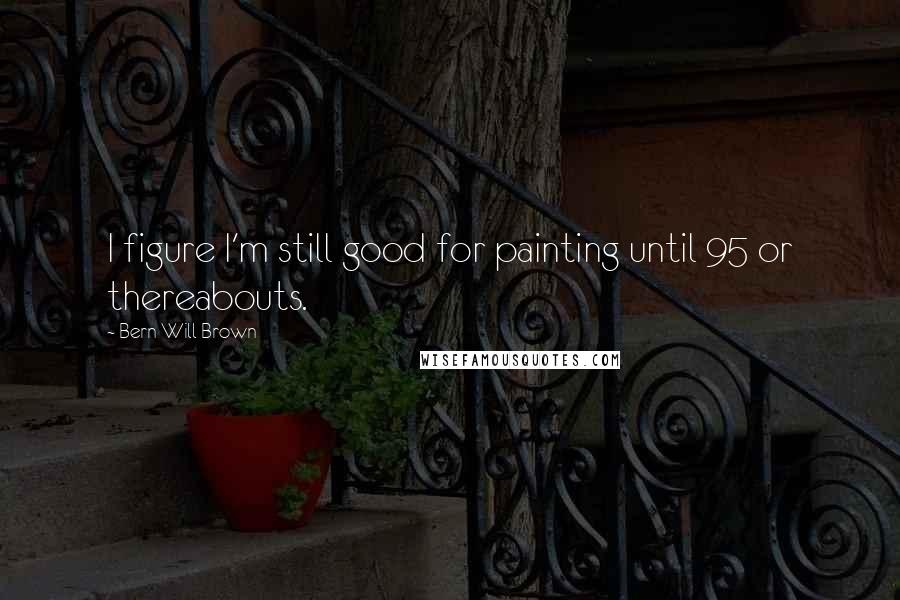 Bern Will Brown Quotes: I figure I'm still good for painting until 95 or thereabouts.