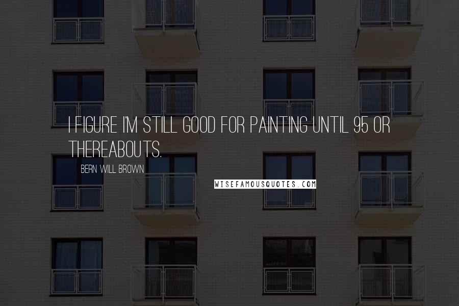 Bern Will Brown Quotes: I figure I'm still good for painting until 95 or thereabouts.