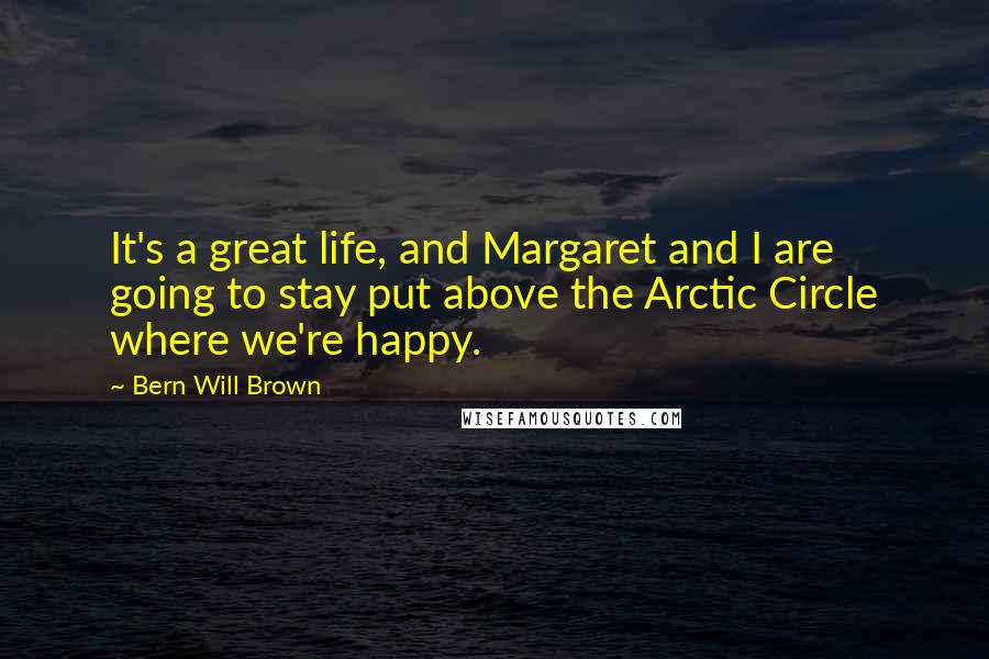 Bern Will Brown Quotes: It's a great life, and Margaret and I are going to stay put above the Arctic Circle where we're happy.