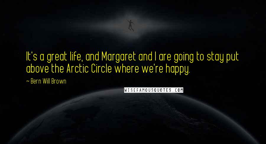 Bern Will Brown Quotes: It's a great life, and Margaret and I are going to stay put above the Arctic Circle where we're happy.