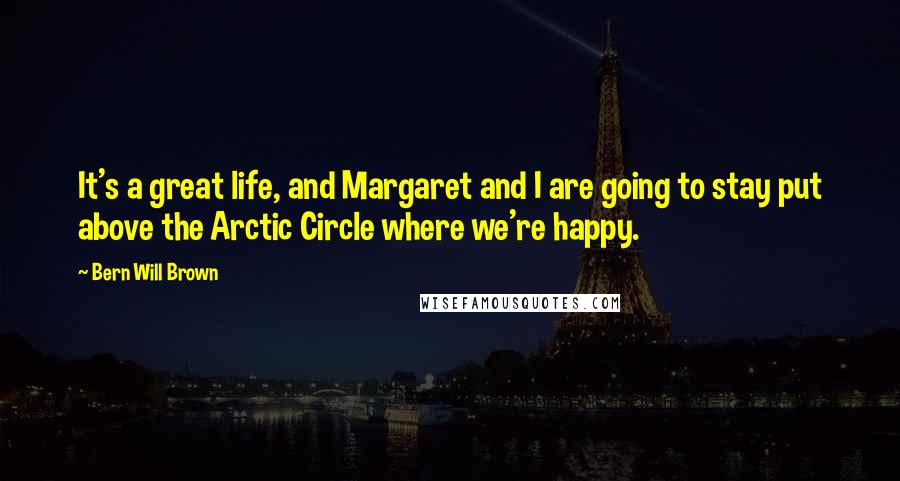 Bern Will Brown Quotes: It's a great life, and Margaret and I are going to stay put above the Arctic Circle where we're happy.