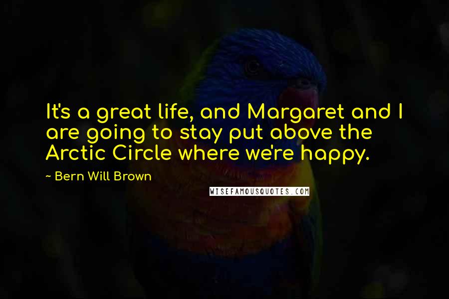 Bern Will Brown Quotes: It's a great life, and Margaret and I are going to stay put above the Arctic Circle where we're happy.