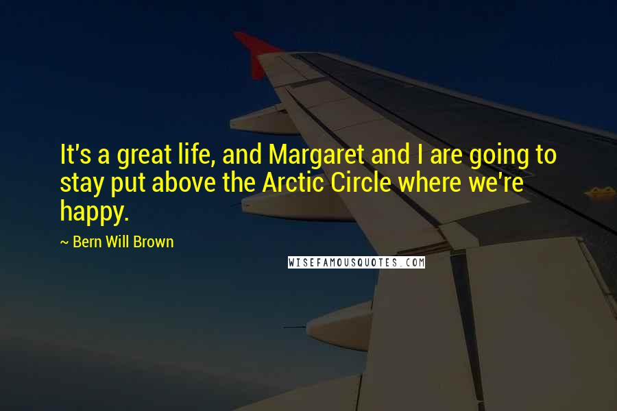 Bern Will Brown Quotes: It's a great life, and Margaret and I are going to stay put above the Arctic Circle where we're happy.