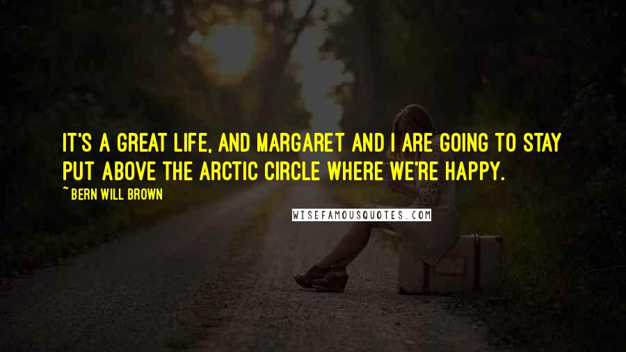 Bern Will Brown Quotes: It's a great life, and Margaret and I are going to stay put above the Arctic Circle where we're happy.