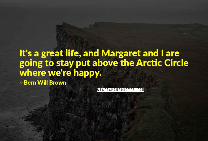Bern Will Brown Quotes: It's a great life, and Margaret and I are going to stay put above the Arctic Circle where we're happy.