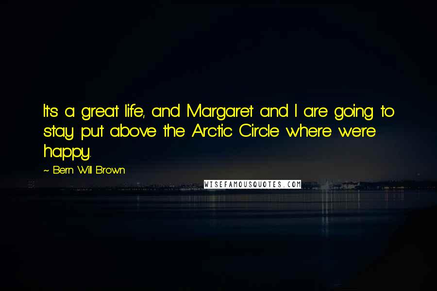 Bern Will Brown Quotes: It's a great life, and Margaret and I are going to stay put above the Arctic Circle where we're happy.