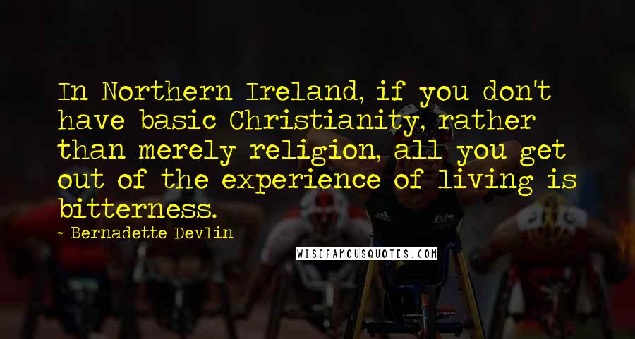 Bernadette Devlin Quotes: In Northern Ireland, if you don't have basic Christianity, rather than merely religion, all you get out of the experience of living is bitterness.