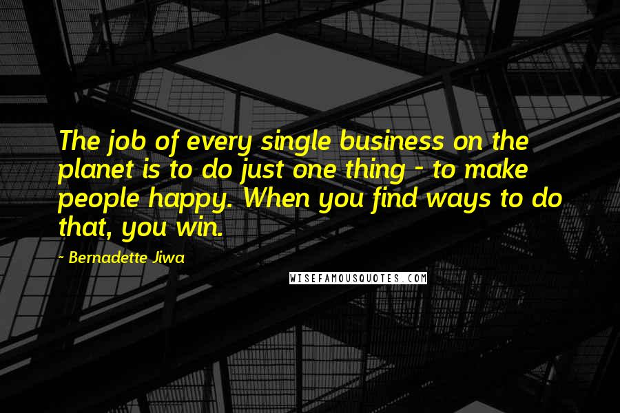 Bernadette Jiwa Quotes: The job of every single business on the planet is to do just one thing - to make people happy. When you find ways to do that, you win.