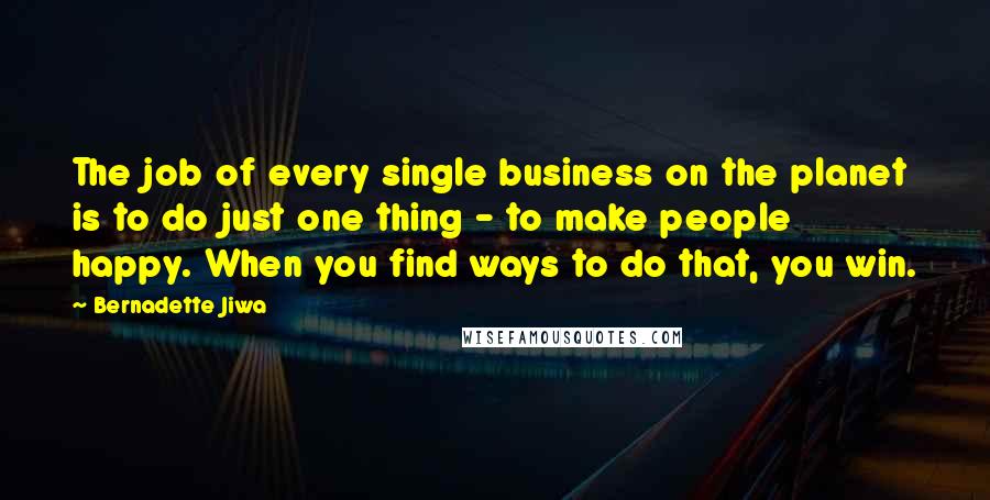 Bernadette Jiwa Quotes: The job of every single business on the planet is to do just one thing - to make people happy. When you find ways to do that, you win.