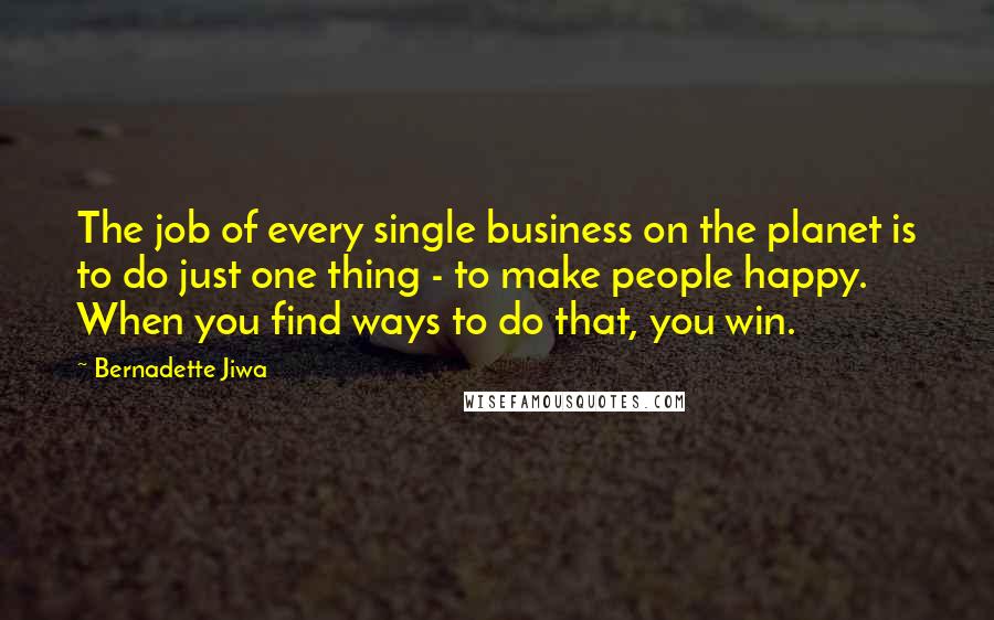 Bernadette Jiwa Quotes: The job of every single business on the planet is to do just one thing - to make people happy. When you find ways to do that, you win.