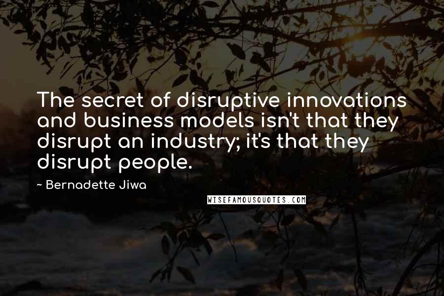 Bernadette Jiwa Quotes: The secret of disruptive innovations and business models isn't that they disrupt an industry; it's that they disrupt people.