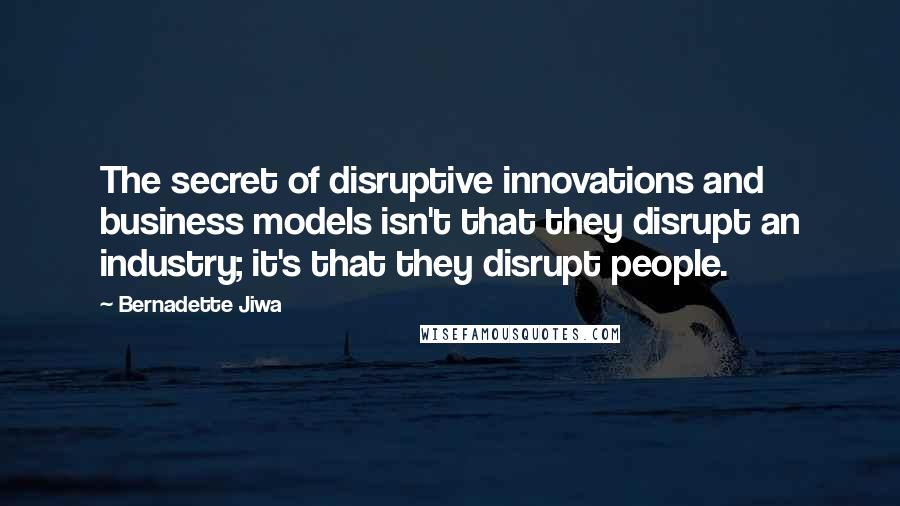 Bernadette Jiwa Quotes: The secret of disruptive innovations and business models isn't that they disrupt an industry; it's that they disrupt people.