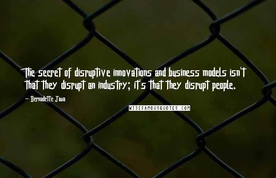 Bernadette Jiwa Quotes: The secret of disruptive innovations and business models isn't that they disrupt an industry; it's that they disrupt people.