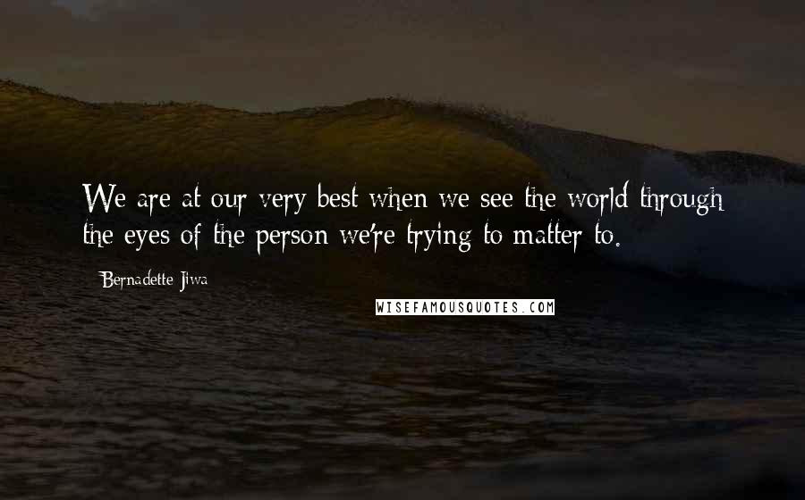 Bernadette Jiwa Quotes: We are at our very best when we see the world through the eyes of the person we're trying to matter to.