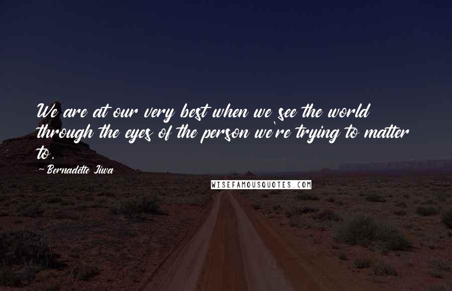 Bernadette Jiwa Quotes: We are at our very best when we see the world through the eyes of the person we're trying to matter to.