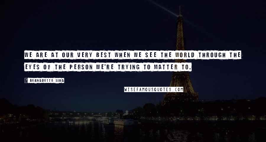 Bernadette Jiwa Quotes: We are at our very best when we see the world through the eyes of the person we're trying to matter to.