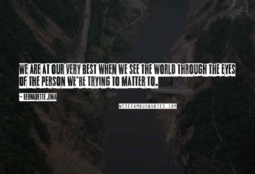 Bernadette Jiwa Quotes: We are at our very best when we see the world through the eyes of the person we're trying to matter to.