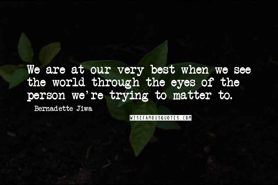 Bernadette Jiwa Quotes: We are at our very best when we see the world through the eyes of the person we're trying to matter to.