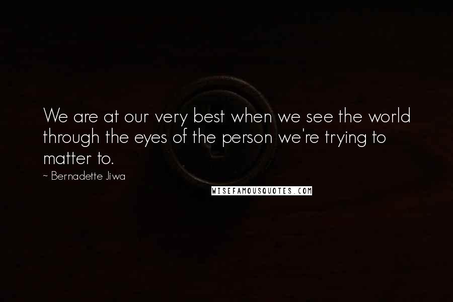 Bernadette Jiwa Quotes: We are at our very best when we see the world through the eyes of the person we're trying to matter to.