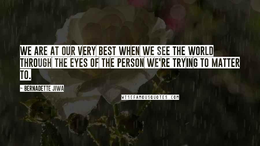 Bernadette Jiwa Quotes: We are at our very best when we see the world through the eyes of the person we're trying to matter to.