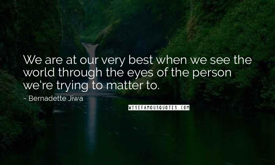 Bernadette Jiwa Quotes: We are at our very best when we see the world through the eyes of the person we're trying to matter to.