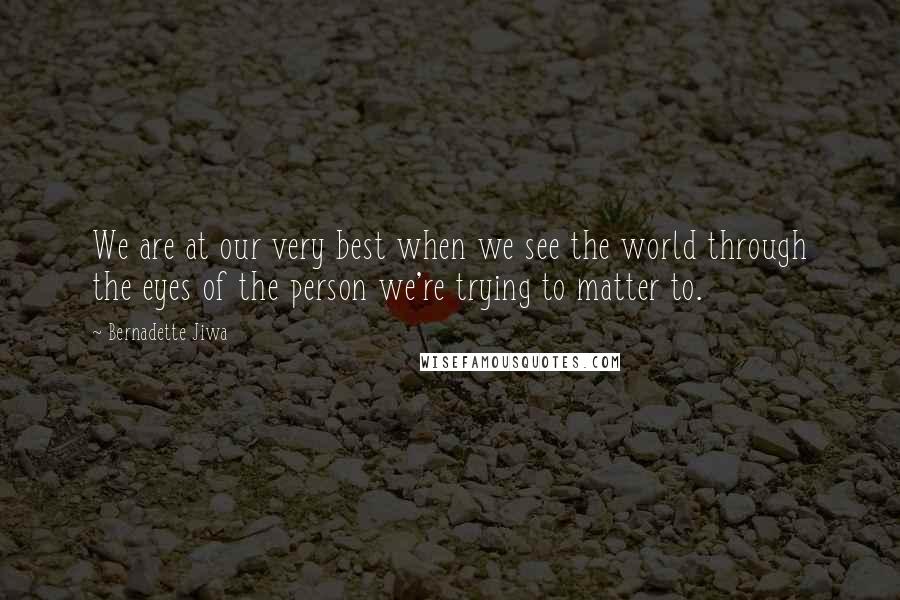 Bernadette Jiwa Quotes: We are at our very best when we see the world through the eyes of the person we're trying to matter to.