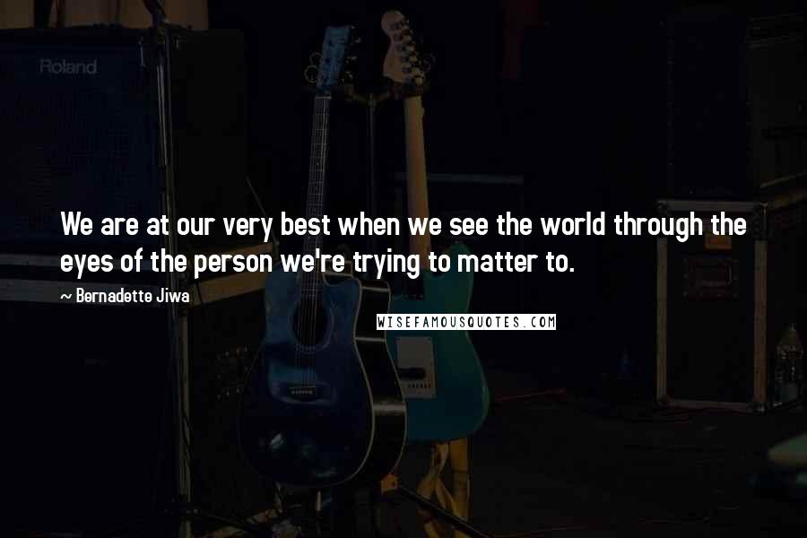 Bernadette Jiwa Quotes: We are at our very best when we see the world through the eyes of the person we're trying to matter to.