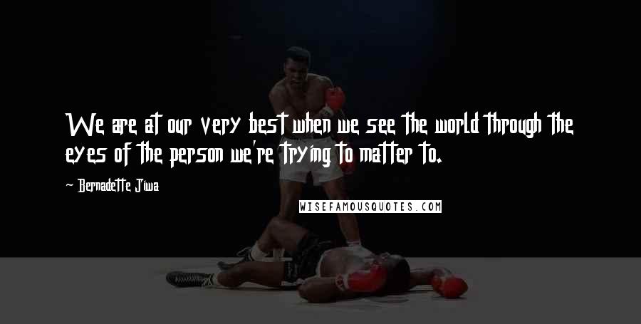 Bernadette Jiwa Quotes: We are at our very best when we see the world through the eyes of the person we're trying to matter to.
