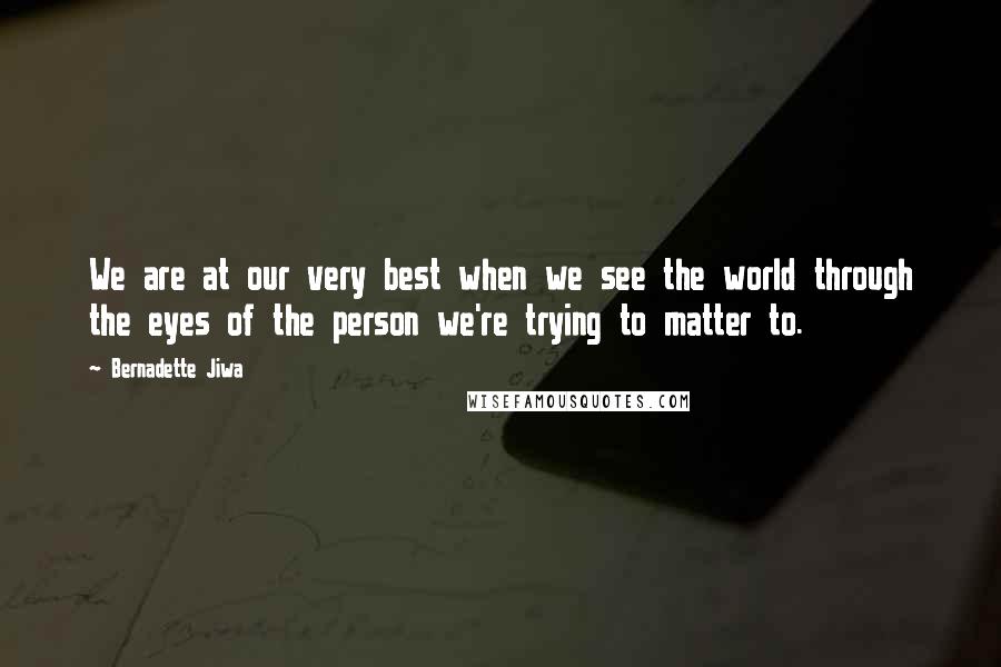 Bernadette Jiwa Quotes: We are at our very best when we see the world through the eyes of the person we're trying to matter to.