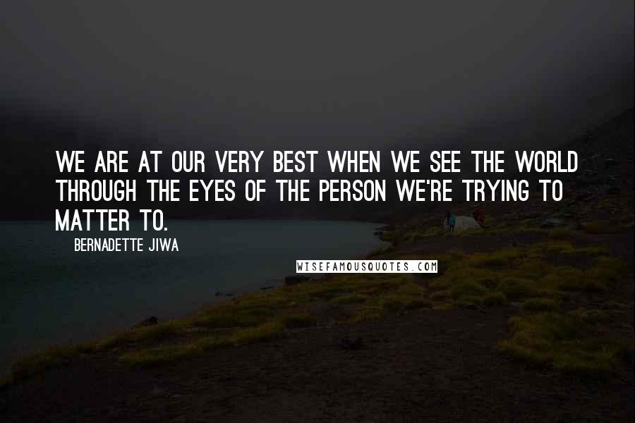 Bernadette Jiwa Quotes: We are at our very best when we see the world through the eyes of the person we're trying to matter to.