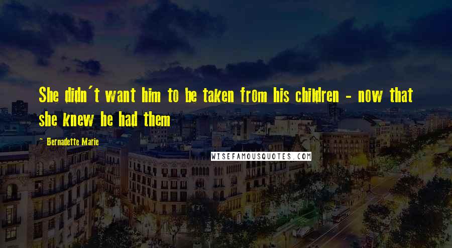 Bernadette Marie Quotes: She didn't want him to be taken from his children - now that she knew he had them