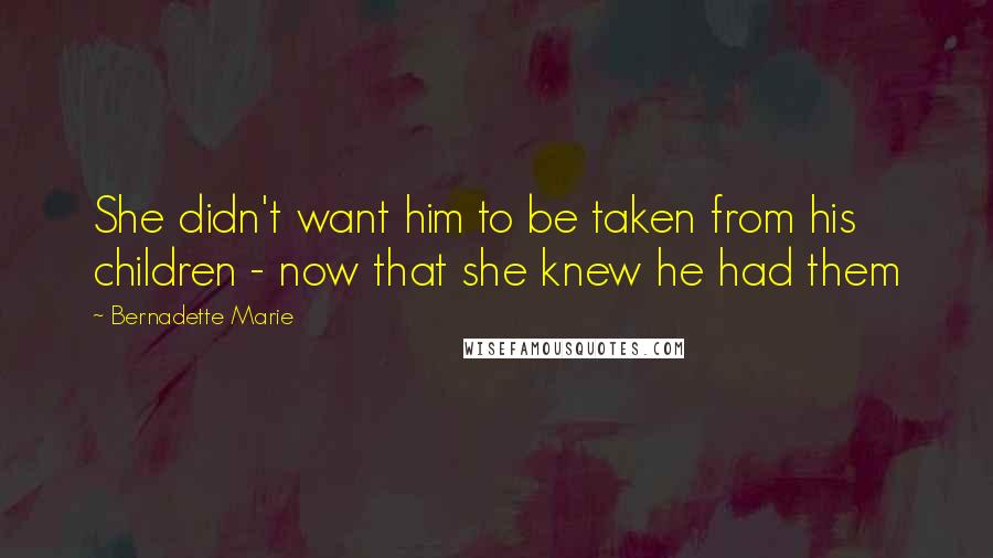 Bernadette Marie Quotes: She didn't want him to be taken from his children - now that she knew he had them