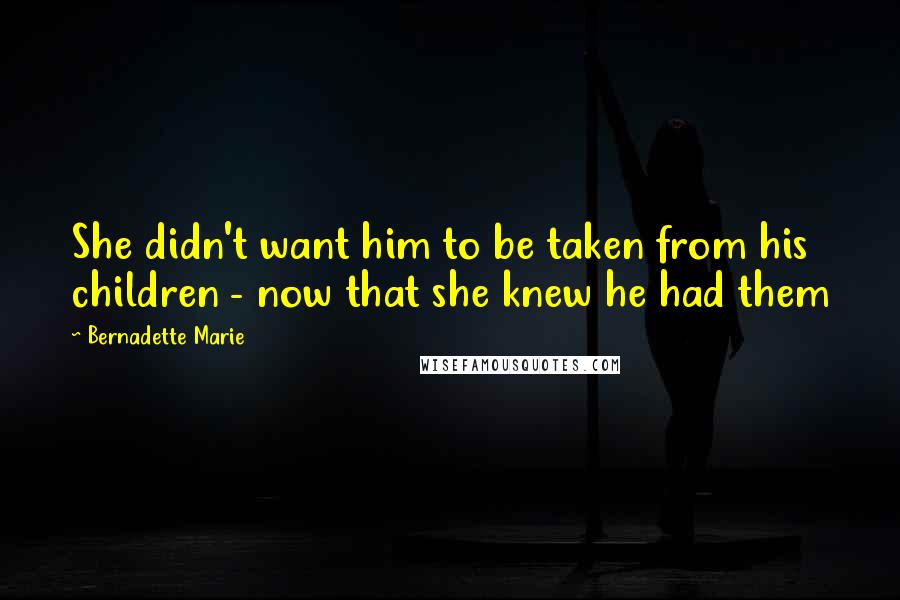 Bernadette Marie Quotes: She didn't want him to be taken from his children - now that she knew he had them