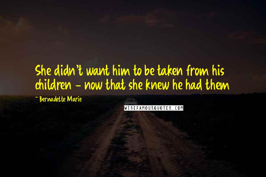 Bernadette Marie Quotes: She didn't want him to be taken from his children - now that she knew he had them