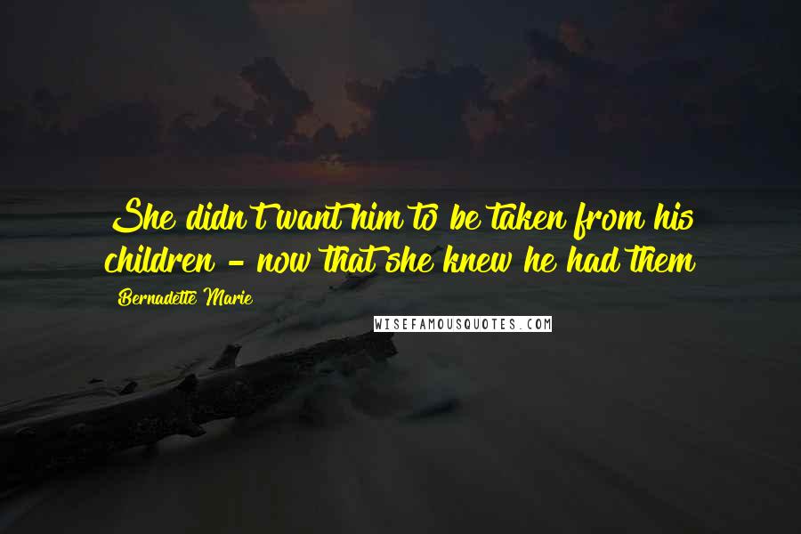 Bernadette Marie Quotes: She didn't want him to be taken from his children - now that she knew he had them