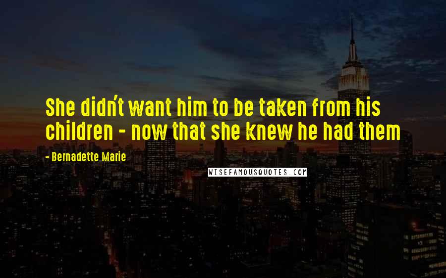 Bernadette Marie Quotes: She didn't want him to be taken from his children - now that she knew he had them