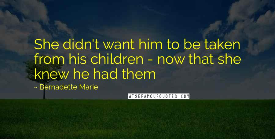 Bernadette Marie Quotes: She didn't want him to be taken from his children - now that she knew he had them