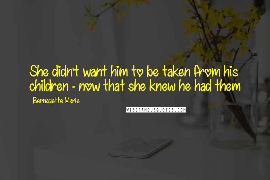 Bernadette Marie Quotes: She didn't want him to be taken from his children - now that she knew he had them
