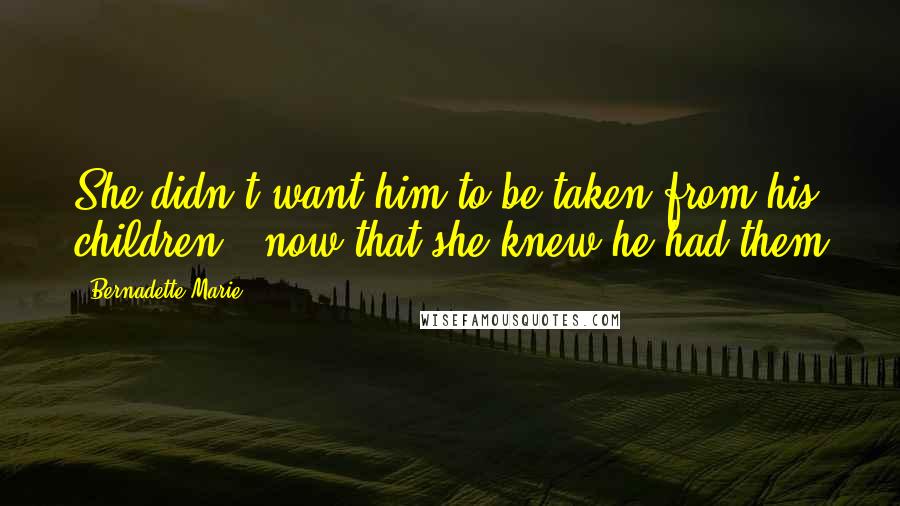 Bernadette Marie Quotes: She didn't want him to be taken from his children - now that she knew he had them