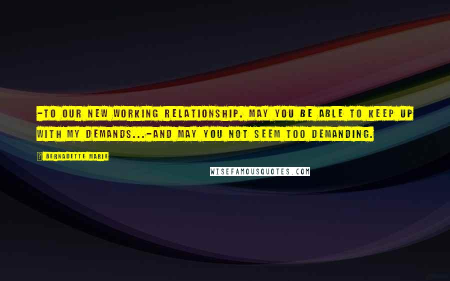 Bernadette Marie Quotes: -To our new working relationship. May you be able to keep up with my demands...-And may you not seem too demanding.