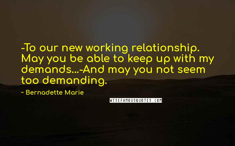 Bernadette Marie Quotes: -To our new working relationship. May you be able to keep up with my demands...-And may you not seem too demanding.