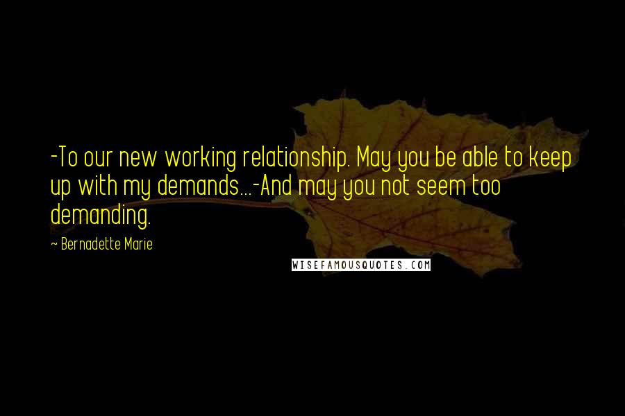 Bernadette Marie Quotes: -To our new working relationship. May you be able to keep up with my demands...-And may you not seem too demanding.