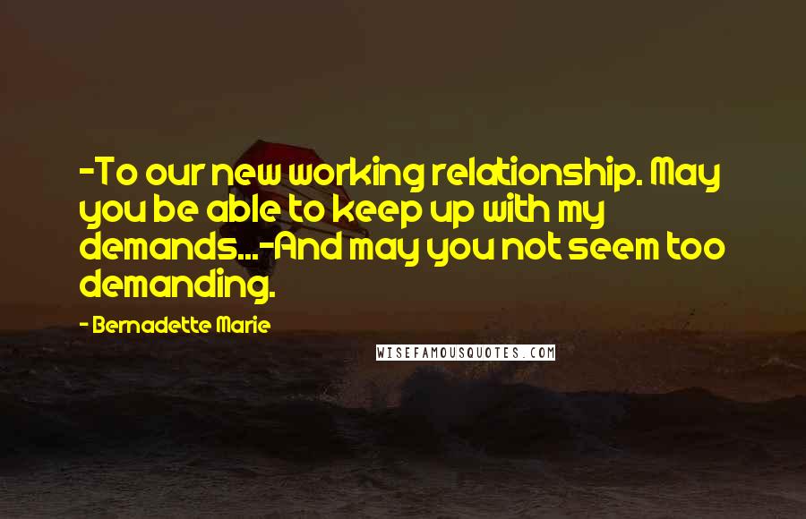 Bernadette Marie Quotes: -To our new working relationship. May you be able to keep up with my demands...-And may you not seem too demanding.