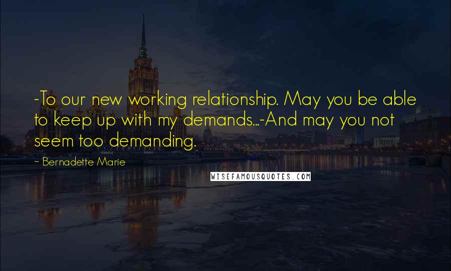 Bernadette Marie Quotes: -To our new working relationship. May you be able to keep up with my demands...-And may you not seem too demanding.