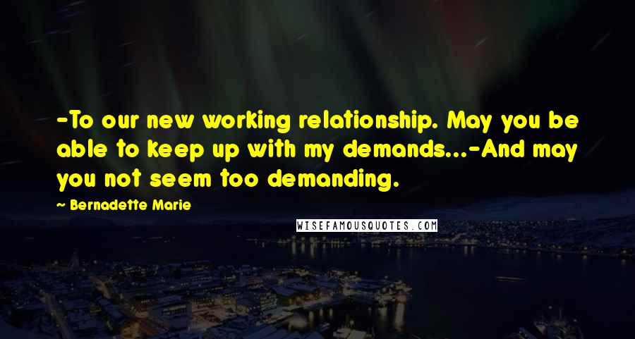 Bernadette Marie Quotes: -To our new working relationship. May you be able to keep up with my demands...-And may you not seem too demanding.